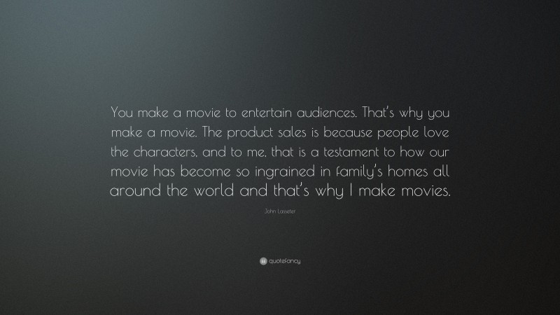 John Lasseter Quote: “You make a movie to entertain audiences. That’s why you make a movie. The product sales is because people love the characters, and to me, that is a testament to how our movie has become so ingrained in family’s homes all around the world and that’s why I make movies.”