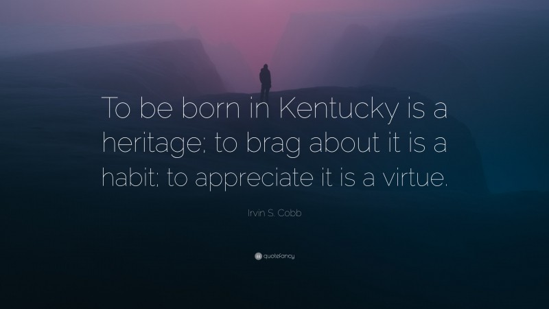 Irvin S. Cobb Quote: “To be born in Kentucky is a heritage; to brag about it is a habit; to appreciate it is a virtue.”