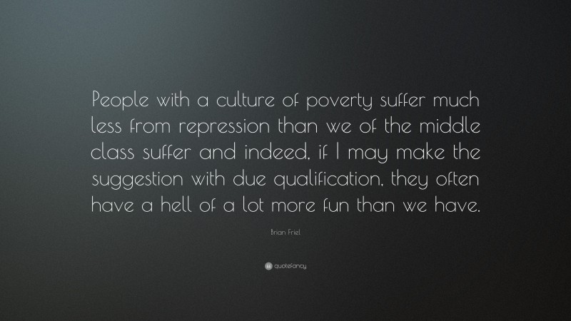 Brian Friel Quote: “People with a culture of poverty suffer much less from repression than we of the middle class suffer and indeed, if I may make the suggestion with due qualification, they often have a hell of a lot more fun than we have.”