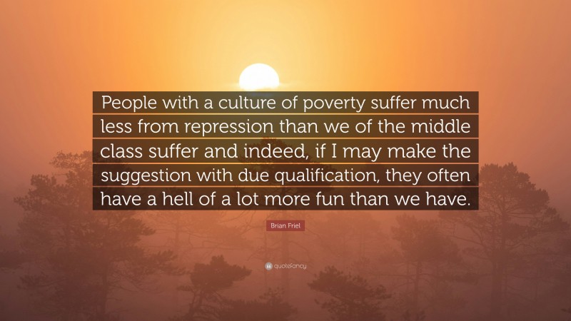 Brian Friel Quote: “People with a culture of poverty suffer much less from repression than we of the middle class suffer and indeed, if I may make the suggestion with due qualification, they often have a hell of a lot more fun than we have.”
