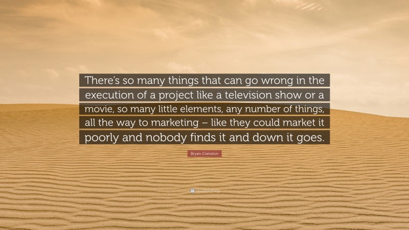 Bryan Cranston Quote: “There’s so many things that can go wrong in the execution of a project like a television show or a movie, so many little elements, any number of things, all the way to marketing – like they could market it poorly and nobody finds it and down it goes.”