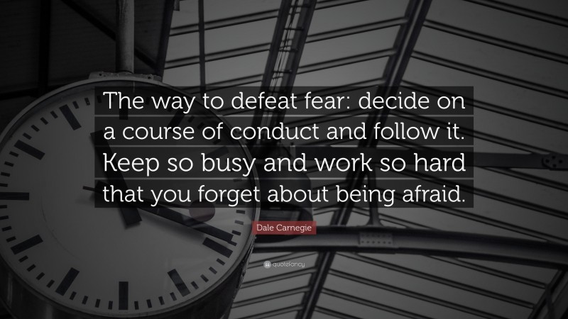 Dale Carnegie Quote: “The way to defeat fear: decide on a course of conduct and follow it. Keep so busy and work so hard that you forget about being afraid.”
