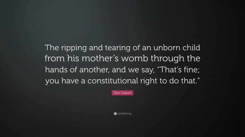 Tom Coburn Quote: “The ripping and tearing of an unborn child from his mother’s womb through the hands of another, and we say, “That’s fine; you have a constitutional right to do that.””