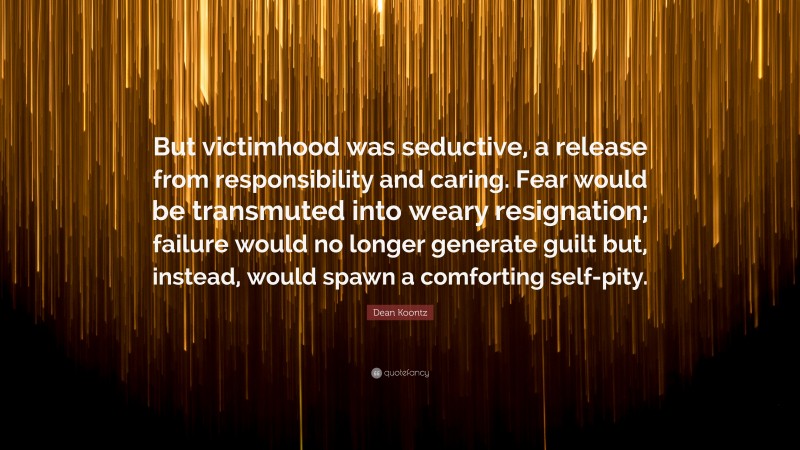 Dean Koontz Quote: “But victimhood was seductive, a release from responsibility and caring. Fear would be transmuted into weary resignation; failure would no longer generate guilt but, instead, would spawn a comforting self-pity.”