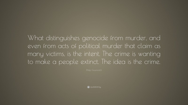 Philip Gourevitch Quote: “What distinguishes genocide from murder, and even from acts of political murder that claim as many victims, is the intent. The crime is wanting to make a people extinct. The idea is the crime.”