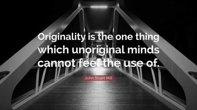 John Stuart Mill Quote: “Originality is the one thing which unoriginal minds cannot feel the use of.”