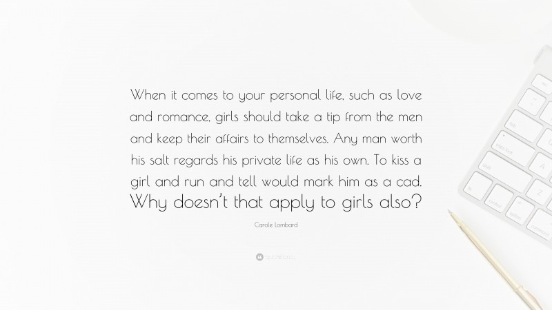 Carole Lombard Quote: “When it comes to your personal life, such as love and romance, girls should take a tip from the men and keep their affairs to themselves. Any man worth his salt regards his private life as his own. To kiss a girl and run and tell would mark him as a cad. Why doesn’t that apply to girls also?”