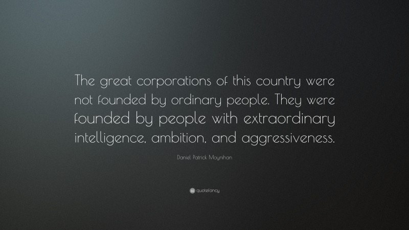 Daniel Patrick Moynihan Quote: “The great corporations of this country were not founded by ordinary people. They were founded by people with extraordinary intelligence, ambition, and aggressiveness.”