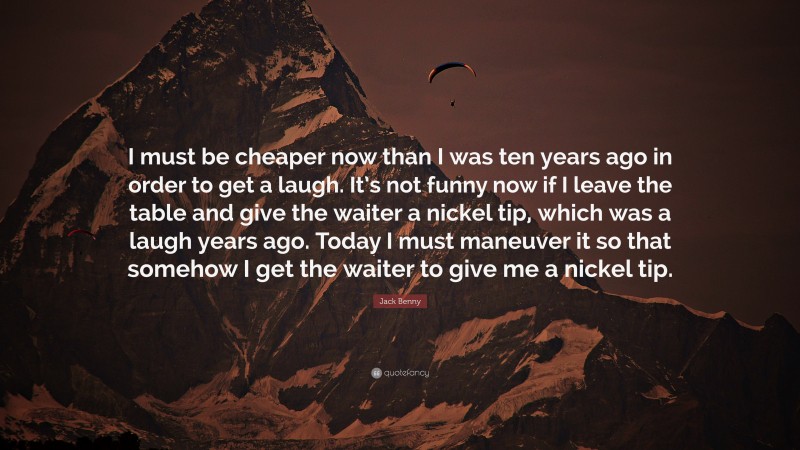 Jack Benny Quote: “I must be cheaper now than I was ten years ago in order to get a laugh. It’s not funny now if I leave the table and give the waiter a nickel tip, which was a laugh years ago. Today I must maneuver it so that somehow I get the waiter to give me a nickel tip.”