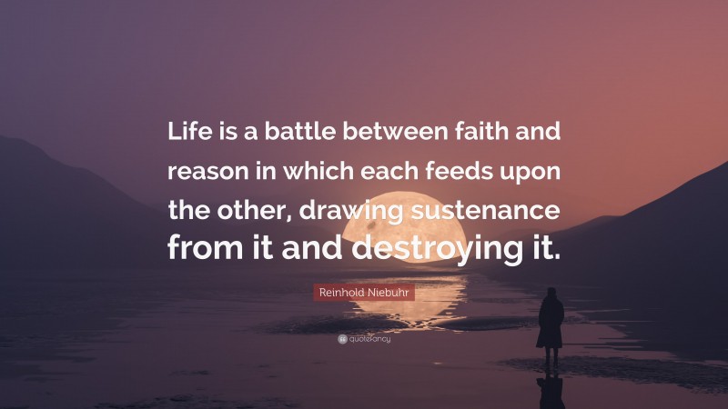Reinhold Niebuhr Quote: “Life is a battle between faith and reason in which each feeds upon the other, drawing sustenance from it and destroying it.”