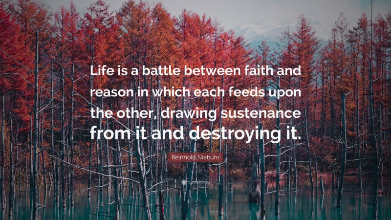 Reinhold Niebuhr Quote: “Life is a battle between faith and reason in which each feeds upon the other, drawing sustenance from it and destroying it.”