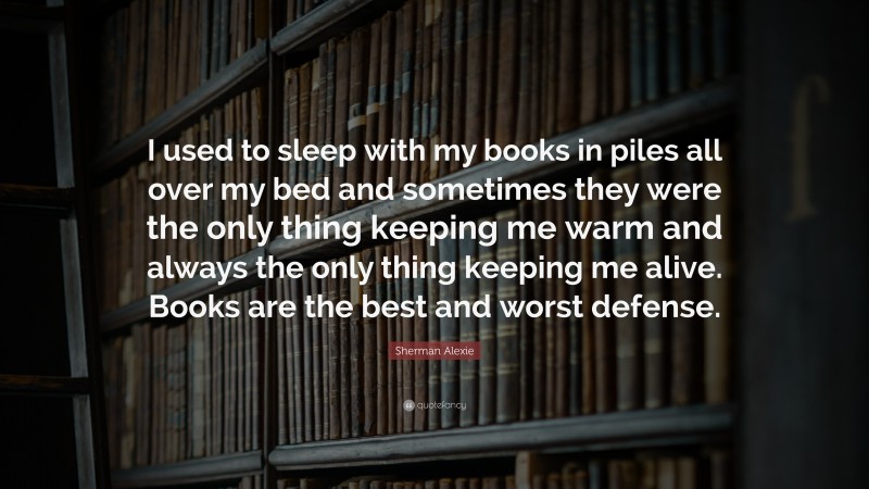 Sherman Alexie Quote: “I used to sleep with my books in piles all over my bed and sometimes they were the only thing keeping me warm and always the only thing keeping me alive. Books are the best and worst defense.”