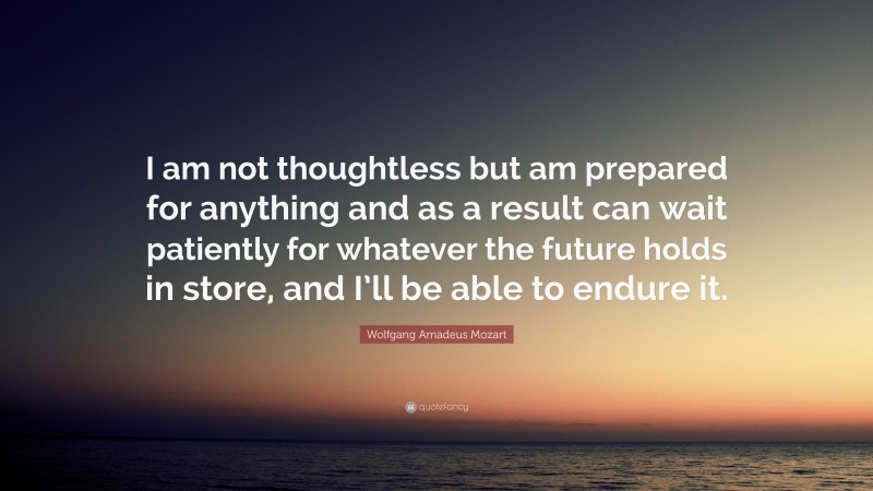 Wolfgang Amadeus Mozart Quote: “I am not thoughtless but am prepared for anything and as a result can wait patiently for whatever the future holds in store, and I’ll be able to endure it.”