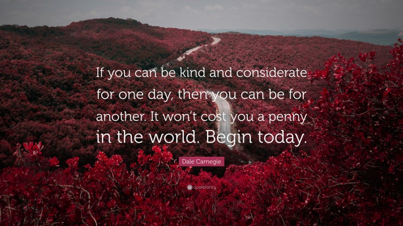 Dale Carnegie Quote: “If you can be kind and considerate for one day, then you can be for another. It won’t cost you a penny in the world. Begin today.”
