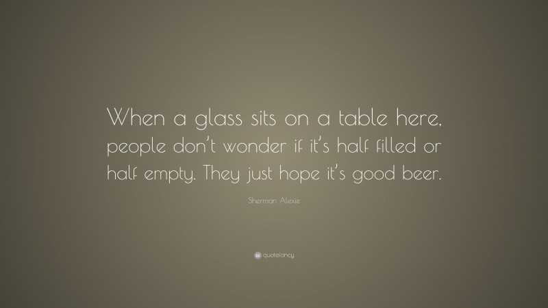 Sherman Alexie Quote: “When a glass sits on a table here, people don’t wonder if it’s half filled or half empty. They just hope it’s good beer.”