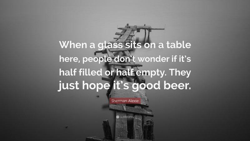Sherman Alexie Quote: “When a glass sits on a table here, people don’t wonder if it’s half filled or half empty. They just hope it’s good beer.”