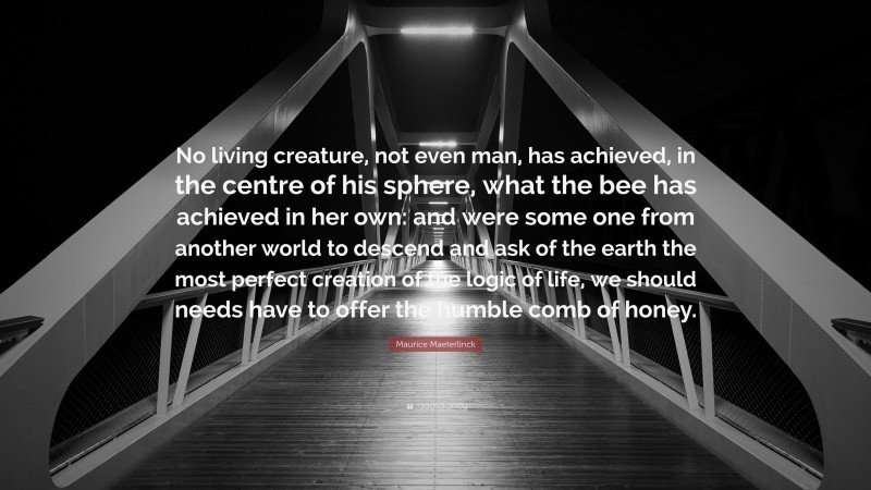 Maurice Maeterlinck Quote: “No living creature, not even man, has achieved, in the centre of his sphere, what the bee has achieved in her own: and were some one from another world to descend and ask of the earth the most perfect creation of the logic of life, we should needs have to offer the humble comb of honey.”