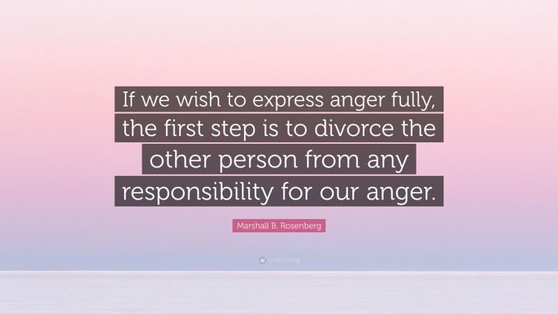 Marshall B. Rosenberg Quote: “If we wish to express anger fully, the first step is to divorce the other person from any responsibility for our anger.”
