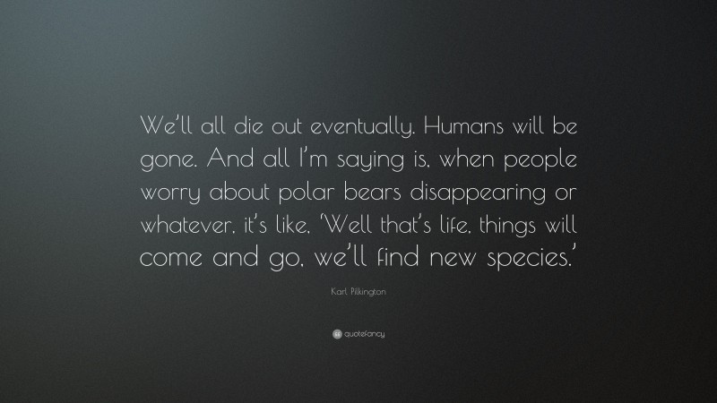 Karl Pilkington Quote: “We’ll all die out eventually. Humans will be gone. And all I’m saying is, when people worry about polar bears disappearing or whatever, it’s like, ‘Well that’s life, things will come and go, we’ll find new species.’”