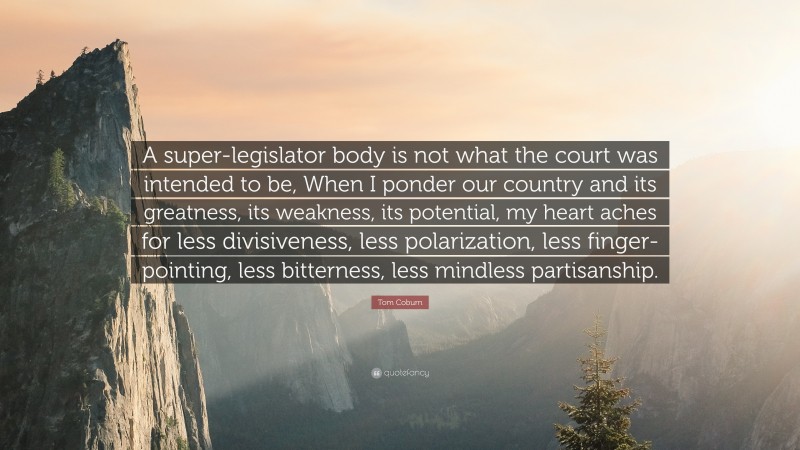 Tom Coburn Quote: “A super-legislator body is not what the court was intended to be, When I ponder our country and its greatness, its weakness, its potential, my heart aches for less divisiveness, less polarization, less finger-pointing, less bitterness, less mindless partisanship.”