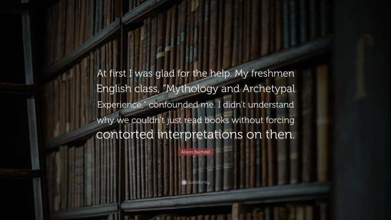 Alison Bechdel Quote: “At first I was glad for the help. My freshmen English class, “Mythology and Archetypal Experience,” confounded me. I didn’t understand why we couldn’t just read books without forcing contorted interpretations on then.”