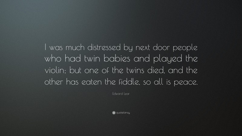 Edward Lear Quote: “I was much distressed by next door people who had twin babies and played the violin; but one of the twins died, and the other has eaten the fiddle, so all is peace.”