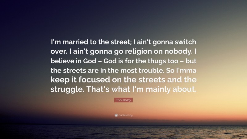 Trick Daddy Quote: “I’m married to the street; I ain’t gonna switch over. I ain’t gonna go religion on nobody. I believe in God – God is for the thugs too – but the streets are in the most trouble. So I’mma keep it focused on the streets and the struggle. That’s what I’m mainly about.”