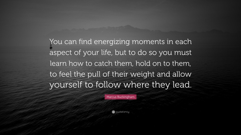 Marcus Buckingham Quote: “You can find energizing moments in each aspect of your life, but to do so you must learn how to catch them, hold on to them, to feel the pull of their weight and allow yourself to follow where they lead.”