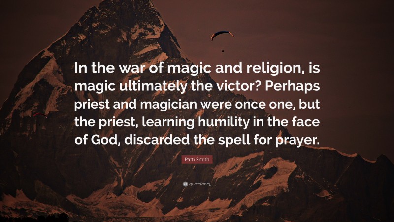 Patti Smith Quote: “In the war of magic and religion, is magic ultimately the victor? Perhaps priest and magician were once one, but the priest, learning humility in the face of God, discarded the spell for prayer.”