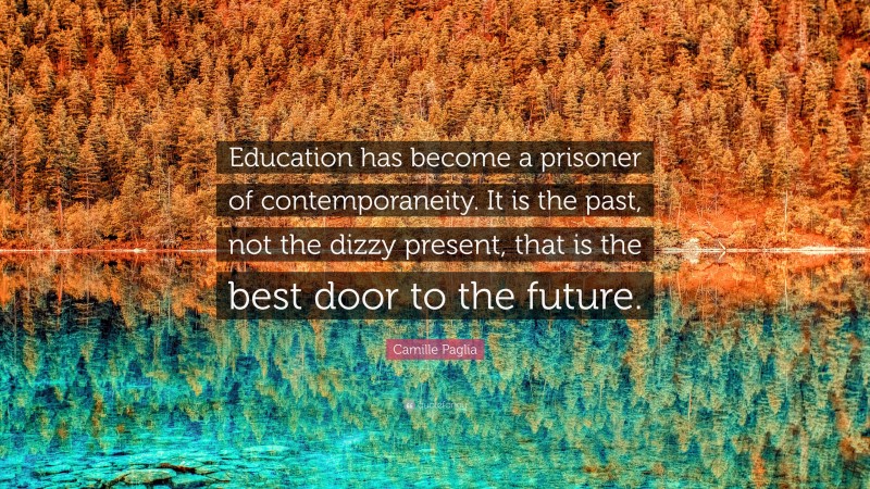 Camille Paglia Quote: “Education has become a prisoner of contemporaneity. It is the past, not the dizzy present, that is the best door to the future.”