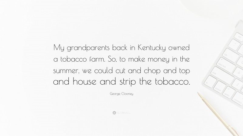 George Clooney Quote: “My grandparents back in Kentucky owned a tobacco farm. So, to make money in the summer, we could cut and chop and top and house and strip the tobacco.”
