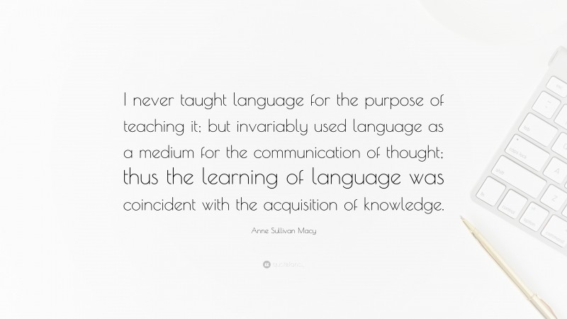 Anne Sullivan Macy Quote: “I never taught language for the purpose of teaching it; but invariably used language as a medium for the communication of thought; thus the learning of language was coincident with the acquisition of knowledge.”