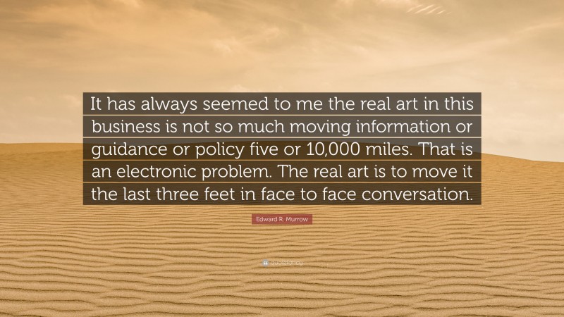 Edward R. Murrow Quote: “It has always seemed to me the real art in this business is not so much moving information or guidance or policy five or 10,000 miles. That is an electronic problem. The real art is to move it the last three feet in face to face conversation.”