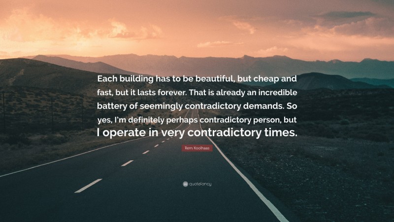 Rem Koolhaas Quote: “Each building has to be beautiful, but cheap and fast, but it lasts forever. That is already an incredible battery of seemingly contradictory demands. So yes, I’m definitely perhaps contradictory person, but I operate in very contradictory times.”