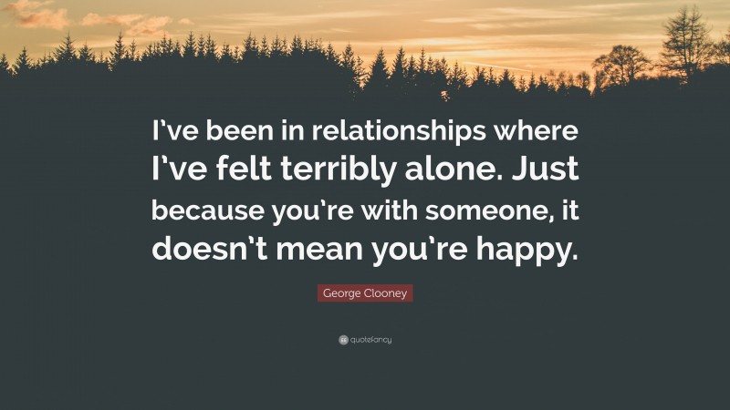 George Clooney Quote: “I’ve been in relationships where I’ve felt terribly alone. Just because you’re with someone, it doesn’t mean you’re happy.”