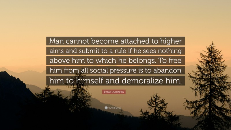 Émile Durkheim Quote: “Man cannot become attached to higher aims and submit to a rule if he sees nothing above him to which he belongs. To free him from all social pressure is to abandon him to himself and demoralize him.”