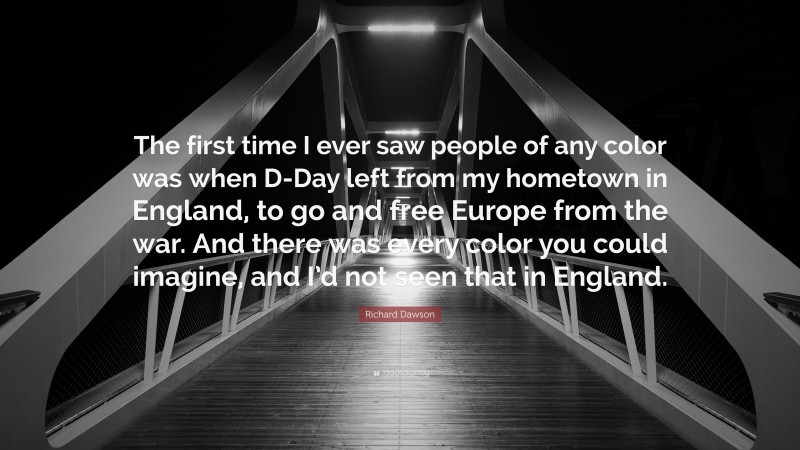 Richard Dawson Quote: “The first time I ever saw people of any color was when D-Day left from my hometown in England, to go and free Europe from the war. And there was every color you could imagine, and I’d not seen that in England.”
