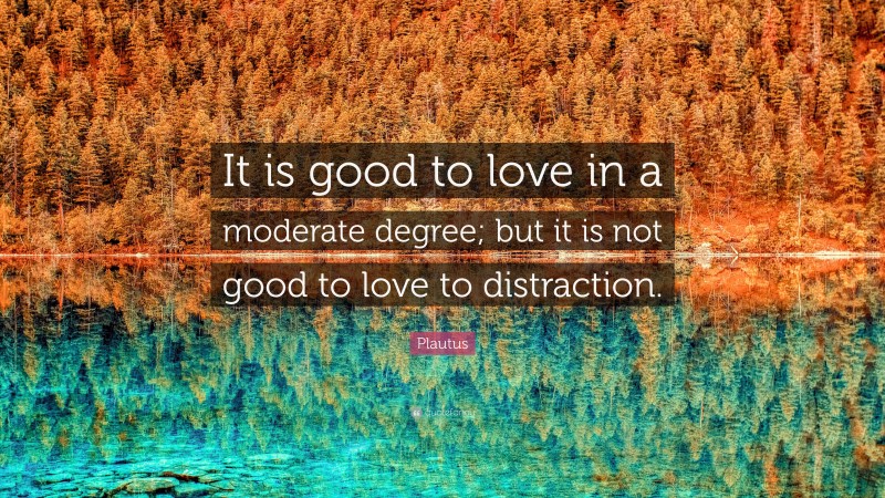 Plautus Quote: “It is good to love in a moderate degree; but it is not good to love to distraction.”