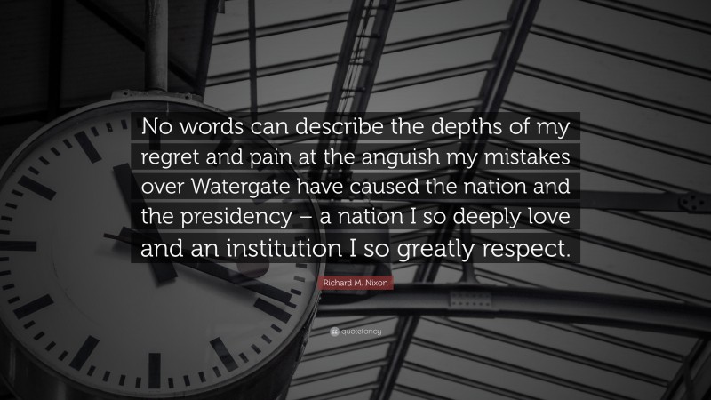 Richard M. Nixon Quote: “No words can describe the depths of my regret and pain at the anguish my mistakes over Watergate have caused the nation and the presidency – a nation I so deeply love and an institution I so greatly respect.”