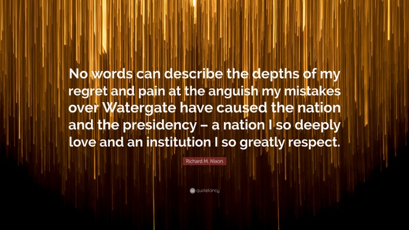 Richard M. Nixon Quote: “No words can describe the depths of my regret and pain at the anguish my mistakes over Watergate have caused the nation and the presidency – a nation I so deeply love and an institution I so greatly respect.”