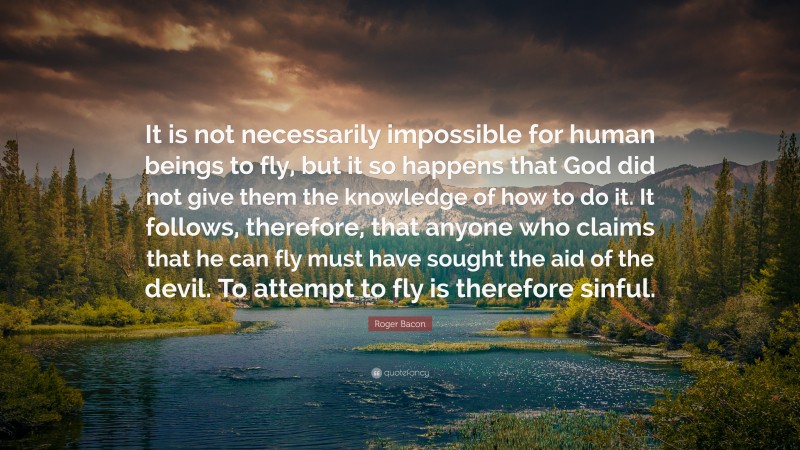 Roger Bacon Quote: “It is not necessarily impossible for human beings to fly, but it so happens that God did not give them the knowledge of how to do it. It follows, therefore, that anyone who claims that he can fly must have sought the aid of the devil. To attempt to fly is therefore sinful.”