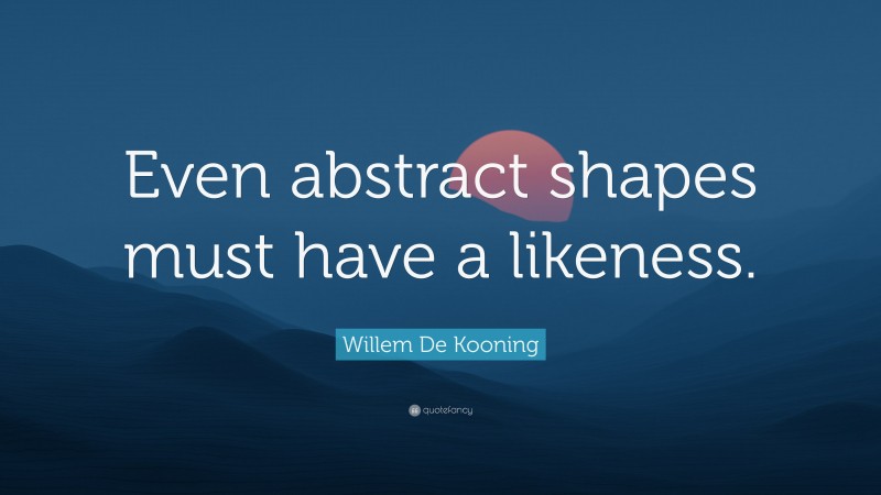 Willem De Kooning Quote: “Even abstract shapes must have a likeness.”