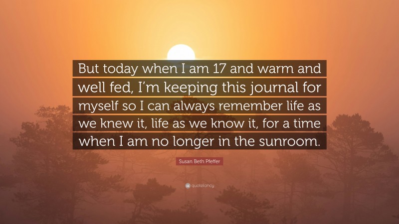 Susan Beth Pfeffer Quote: “But today when I am 17 and warm and well fed, I’m keeping this journal for myself so I can always remember life as we knew it, life as we know it, for a time when I am no longer in the sunroom.”