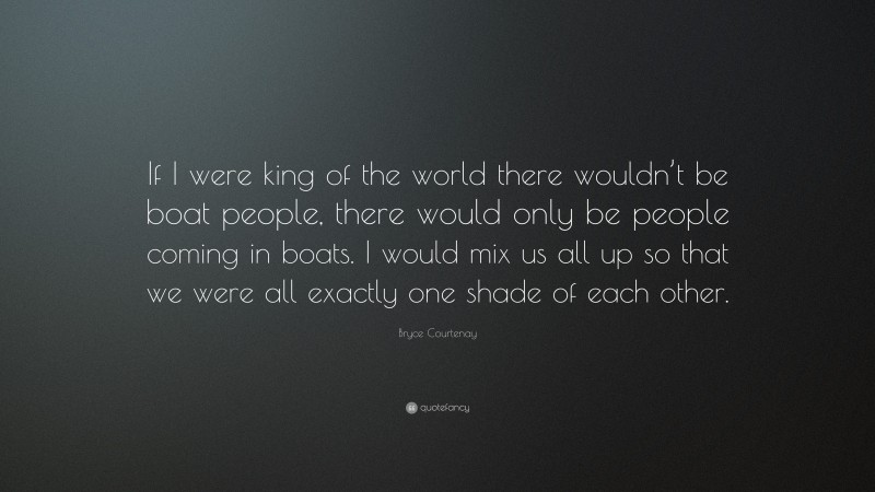 Bryce Courtenay Quote: “If I were king of the world there wouldn’t be boat people, there would only be people coming in boats. I would mix us all up so that we were all exactly one shade of each other.”