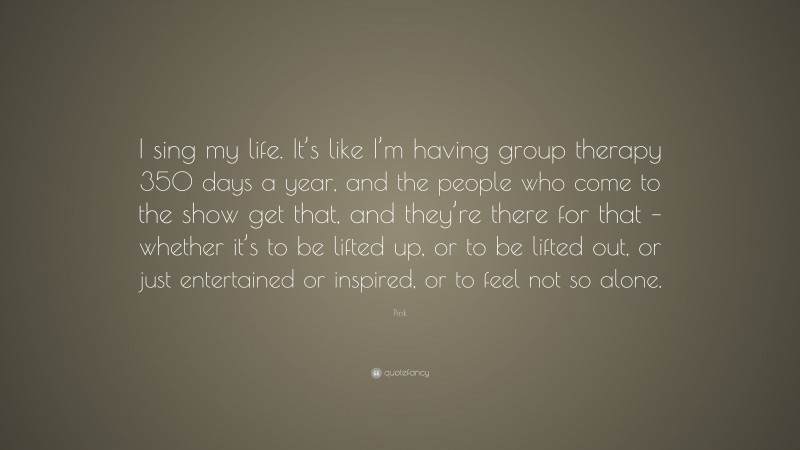 Pink Quote: “I sing my life. It’s like I’m having group therapy 350 days a year, and the people who come to the show get that, and they’re there for that – whether it’s to be lifted up, or to be lifted out, or just entertained or inspired, or to feel not so alone.”