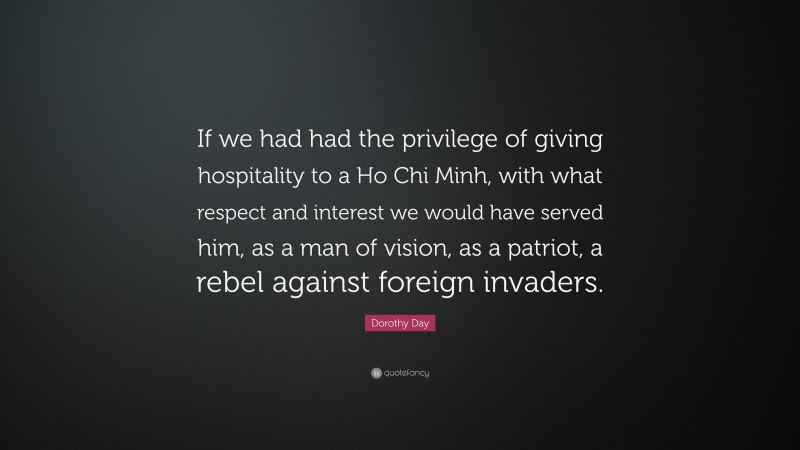Dorothy Day Quote: “If we had had the privilege of giving hospitality to a Ho Chi Minh, with what respect and interest we would have served him, as a man of vision, as a patriot, a rebel against foreign invaders.”