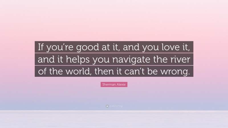 Sherman Alexie Quote: “If you’re good at it, and you love it, and it helps you navigate the river of the world, then it can’t be wrong.”