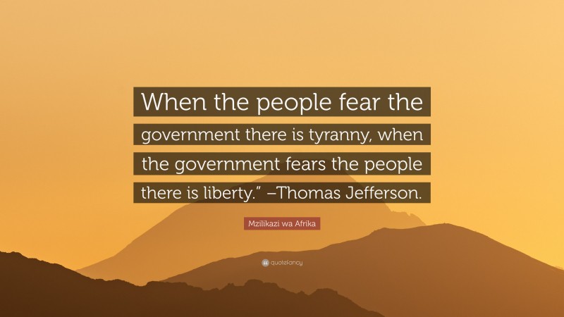 Mzilikazi wa Afrika Quote: “When the people fear the government there is tyranny, when the government fears the people there is liberty.” –Thomas Jefferson.”