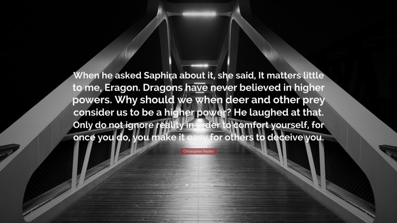 Christopher Paolini Quote: “When he asked Saphira about it, she said, It matters little to me, Eragon. Dragons have never believed in higher powers. Why should we when deer and other prey consider us to be a higher power? He laughed at that. Only do not ignore reality in order to comfort yourself, for once you do, you make it easy for others to deceive you.”
