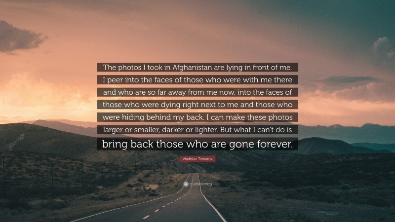Vladislav Tamarov Quote: “The photos I took in Afghanistan are lying in front of me. I peer into the faces of those who were with me there and who are so far away from me now, into the faces of those who were dying right next to me and those who were hiding behind my back. I can make these photos larger or smaller, darker or lighter. But what I can’t do is bring back those who are gone forever.”